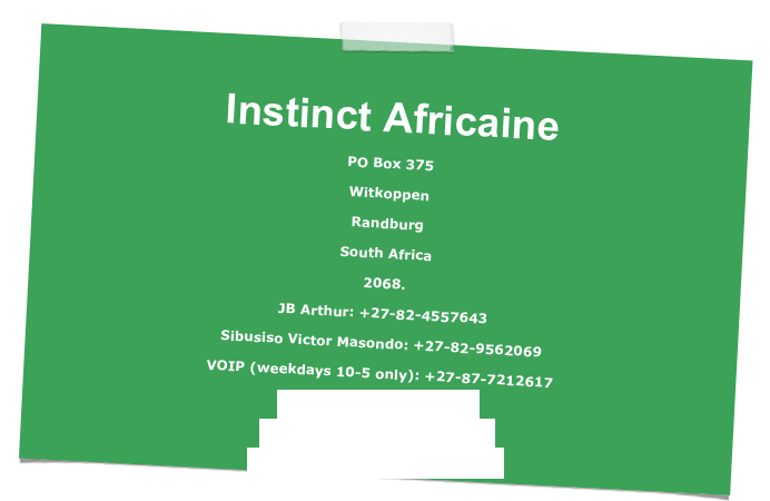 
Instinct Africaine
PO Box 375
Witkoppen
Randburg
South Africa
2068.
JB Arthur: +27-82-4557643
Sibusiso Victor Masondo: +27-82-9562069
VOIP (weekdays 10-5 only): +27-87-7212617
info@instinctafricaine.com
jbarthur@instinctafricaine.com
svmasondo@instinctafricaine.com
